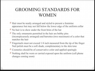 GROOMING STANDARDS FOR
WOMEN
0 Hair must be neatly arranged and styled to present a feminine
appearance but may not fall below the lower edge of the uniform collar
0 No hair is to show under the front brim of the hat
0 The only ornaments permitted in the hair are bobby pins
(inconspicuously arranged) and barrettes (two maximum) of a color that
matches the hair
0 Fingernails must not exceed 1/4 inch measured from the tip of the finger
Nail polish must be a soft shade, complementary to the skin tone
0 Cosmetics should be of conservative color and applied sparingly
0 Nothing shall be worn or carried exposed upon the uniform (cell phone
changes coming soon)
 