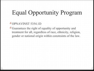 Equal Opportunity Program
0 OPNAVINST 5354.1D
0 Guarantees the right of equality of opportunity and
treatment for all, regardless of race, ethnicity, religion,
gender or national origin within constraints of the law.
 