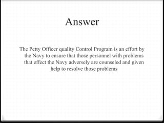 Answer
The Petty Officer quality Control Program is an effort by
the Navy to ensure that those personnel with problems
that effect the Navy adversely are counseled and given
help to resolve those problems
 