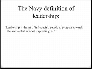 The Navy definition of
leadership:
“Leadership is the art of influencing people to progress towards
the accomplishment of a specific goal.”
 