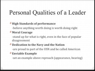 Personal Qualities of a Leader
0 High Standards of performance
-believe anything worth doing is worth doing right
0 Moral Courage
-stand up for what is right, even in the face of popular
disagreement
0 Dedication to the Navy and the Nation
-are proud to part of the USN and be called American
0 Enviable Example
-set an example above reproach (appearance, bearing)
 