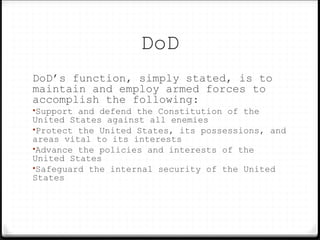 DoD
DoD’s function, simply stated, is to
maintain and employ armed forces to
accomplish the following:
•Support and defend the Constitution of the
United States against all enemies
•Protect the United States, its possessions, and
areas vital to its interests
•Advance the policies and interests of the
United States
•Safeguard the internal security of the United
States
 