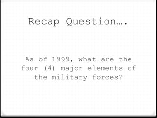 Recap Question….
As of 1999, what are the
four (4) major elements of
the military forces?
 