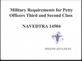 Military Requirements for Petty
Officers Third and Second Class
NAVEDTRA 14504
HM2(SW) KIVLEHAN
 