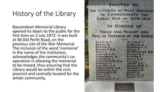 History of the Library
Bassendean Memorial Library
opened its doors to the public for the
first time on 2 July 1972. It was built
at 46 Old Perth Road, on the
previous site of the War Memorial.
The inclusion of the word 'memorial'
in the name of the institution,
acknowledges the community's co-
operation in allowing the memorial
to be moved, thus ensuring that the
Library would be within the civic
precinct and centrally located for the
whole community.
 