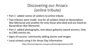 Discovering our Anzacs
(online tribute)
• Part 1- added names of soldiers to online tribute
• Two tributes were made- one for all soldiers listed on Bassendean
War Memorial and another for only those who died and are listed on
Bassendean War Memorial.
• Part 2- added photographs, text about gallantry award winners, links
to CWG entries etc.
• Signs of success- community adding stories and images
• Local schools using it for Anzac Day information
https://discoveringanzacs.naa.gov.au/browse/groupstories/196
 