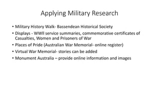 Applying Military Research
• Military History Walk- Bassendean Historical Society
• Displays - WWll service summaries, commemorative certificates of
Casualties, Women and Prisoners of War
• Places of Pride (Australian War Memorial- online register)
• Virtual War Memorial- stories can be added
• Monument Australia – provide online information and images
 