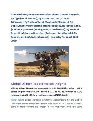 Global Military Robots Market Size, Share, Growth Analysis,
By Type(Land, Marine), By Platforms(Land, Robots
(Wheeled), By System(Land, (Payloads (Sensors), By
Deployment method(Land, (Hand-Tossed), By Range(Land,
(< 1 KM), By End use(Intelligence, Surveillance), By Mode of
Operation(Human Operated (Tethered, Untethered)), By
Propulsion(Electric, Mechanical) - Industry Forecast 2023-
2030
Global Military Robots Market Insights
Military Robots Market size was valued at USD 19.08 billion in 2021 and is
poised to grow from USD 20.63 billion in 2022 to USD 38.79 billion by 2030,
growing at a CAGR of 8.2% in the forecast period (2023-2030).
Military robots are self-driving or remotely controlled robots that are used for
military purposes ranging from transportation to search and rescue to attack.
Some of these systems are already in use, and many more are being
 