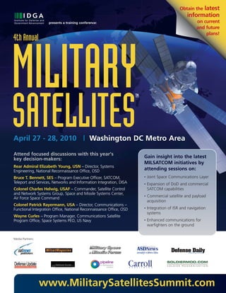 Obtain thelatest
                                                                                                    information
                    presents a training conference:                                                      on current
                                                                                                         and future
                                                                                                             plans!
4th Annual




MILITARY
SATELLITES
                                                                     TM




April 27 - 28, 2010 | Washington DC Metro Area

Attend focused discussions with this year’s
key decision-makers:                                                      Gain insight into the latest
                                                                          MILSATCOM initiatives by
Rear Admiral Elizabeth Young, USN – Director, Systems
Engineering, National Reconnaissance Office, OSD                          attending sessions on:
Bruce T. Bennett, SES – Program Executive Officer, SATCOM,                •   Joint Space Communications Layer
Teleport and Services, Networks and Information Integration, DISA         •   Expansion of DoD and commercial
Colonel Charles Helwig, USAF – Commander, Satellite Control                   SATCOM capabilities
and Network Systems Group, Space and Missile Systems Center,
Air Force Space Command
                                                                          •   Commercial satellite and payload
                                                                              acquisition
Colonel Patrick Rayermann, USA – Director, Communications –
Functional Integration Office, National Reconnaissance Office, OSD        •   Integration of ISR and navigation
                                                                              systems
Wayne Curles – Program Manager, Communications Satellite
Program Office, Space Systems PEO, US Navy                                •   Enhanced communications for
                                                                              warfighters on the ground


Media Partners:




                  www.MilitarySatellitesSummit.com
 