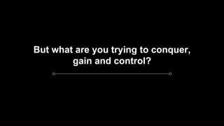 But what are you trying to conquer,
gain and control?
 