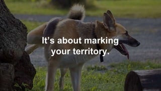 It’s about marking
your territory.
 