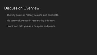 Discussion Overview
The key points of military science and principals.
My personal journey in researching this topic.
How it can help you as a designer and player.
 