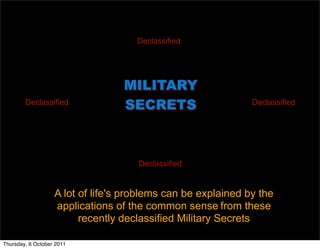 MILITARY
SECRETS
A lot of life's problems can be explained by the
applications of the common sense from these
recently declassified Military Secrets
Declassified
DeclassifiedDeclassified
Declassified
Thursday, 6 October 2011
 