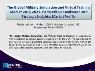 The Global Military Simulation and Virtual Training
Market 2015-2025- Competitive Landscape and
Strategic Insights: Market Profile
“The global Military Simulation and Virtual Training Market” is experiencing
high investment by various countries, but mainly by the USA. The expenditure on
training soldiers on real warfare vehicles, ships and aircrafts is very high. It can
be cut down by training soldiers on a simulator such as shooting simulator etc.
which gives the soldiers experience similar to that of real one.
Published on - 16 May, 2015 | Number of pages : 56
Single User Price: $2500
 