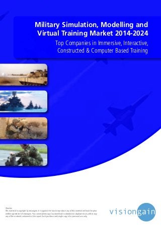 Military Simulation, Modelling and
Virtual Training Market 2014-2024
Top Companies in Immersive, Interactive,
Constructed & Computer Based Training
©notice
This material is copyright by visiongain. It is against the law to reproduce any of this material without the prior
written agreement of visiongain.You cannot photocopy, fax, download to database or duplicate in any other way
any of the material contained in this report. Each purchase and single copy is for personal use only.
 