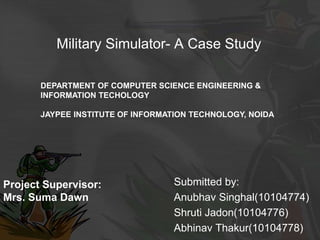 Military Simulator- A Case Study
Submitted by:
Anubhav Singhal(10104774)
Shruti Jadon(10104776)
Abhinav Thakur(10104778)
Project Supervisor:
Mrs. Suma Dawn
DEPARTMENT OF COMPUTER SCIENCE ENGINEERING &
INFORMATION TECHOLOGY
JAYPEE INSTITUTE OF INFORMATION TECHNOLOGY, NOIDA
 