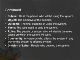 Continued…
• Subject: He is the person who will be using the system.
• Object: The objective of the subjects
• Outcome: The final outcome of using the system.
• Tools: The tools used to build the system.
• Rules: The people or system who will decide the rules
based on which the system will work.
• Community: Any person who affects the system in any
way or the system is affected by him.
• Division of Labor: People who develop the system.
 