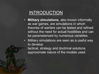 INTRODUCTION
• Military simulations, also known informally
as war games, are simulations in which
theories of warfare can be tested and refined
without the need for actual hostilities and can
be parameterized by numerous variables.
• Military simulations are seen as a useful way
to develop
tactical, strategy and doctrinal solutions
approximate nature of the models used.
 