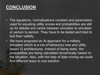 CONCLUSION
• The equations, normalizations constant and parameters
used for equating utility scores and probabilities are still
up for debate and varies between simulator to simulator
or person to person. They have to be tested and tried to
test their validity.
• We have proposed an AI approach for a military
simulator which is a mix of behaviour tree and utility
based AI architectures. Instead of being static, the
probabilities are being calculated dynamically based on
the situation. Also, with the help of data mining we could
find different ways to one solution.
 