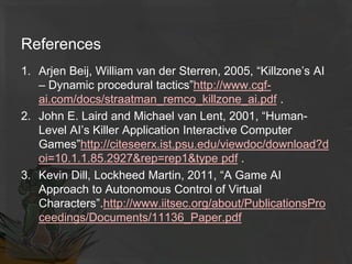 References
1. Arjen Beij, William van der Sterren, 2005, “Killzone’s AI
– Dynamic procedural tactics”http://www.cgf-
ai.com/docs/straatman_remco_killzone_ai.pdf .
2. John E. Laird and Michael van Lent, 2001, “Human-
Level AI’s Killer Application Interactive Computer
Games”http://citeseerx.ist.psu.edu/viewdoc/download?d
oi=10.1.1.85.2927&rep=rep1&type pdf .
3. Kevin Dill, Lockheed Martin, 2011, “A Game AI
Approach to Autonomous Control of Virtual
Characters”.http://www.iitsec.org/about/PublicationsPro
ceedings/Documents/11136_Paper.pdf
 