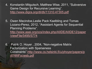4. Konstantin Mitgutsch, Matthew Wise, 2011, “Subversive
Game Design for Recursive Learning”.
http://www.digra.org/dl/db/11310.47305.pdf
5. Owen Macindoe,Leslie Pack Kaelbling and Tomas
Lozano-Perez, 2012, “Assistant Agents for Sequential
Planning Problems”.
http://www.aaai.org/ocs/index.php/AIIDE/AIIDE12/paper
/viewFile/5495/5774
6. Patrik O. Hoyer , 2004, “Non-negative Matrix
Factorization with Sparseness
Constraints”.http://www.cs.helsinki.fi/u/phoyer/papers/p
df/NMFscweb.pdf
 