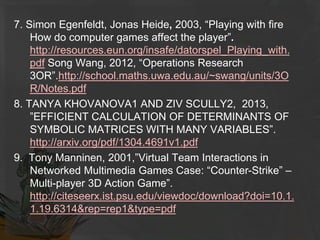 7. Simon Egenfeldt, Jonas Heide, 2003, “Playing with fire
How do computer games affect the player”.
http://resources.eun.org/insafe/datorspel_Playing_with.
pdf Song Wang, 2012, “Operations Research
3OR”.http://school.maths.uwa.edu.au/~swang/units/3O
R/Notes.pdf
8. TANYA KHOVANOVA1 AND ZIV SCULLY2, 2013,
”EFFICIENT CALCULATION OF DETERMINANTS OF
SYMBOLIC MATRICES WITH MANY VARIABLES”.
http://arxiv.org/pdf/1304.4691v1.pdf
9. Tony Manninen, 2001,”Virtual Team Interactions in
Networked Multimedia Games Case: “Counter-Strike” –
Multi-player 3D Action Game”.
http://citeseerx.ist.psu.edu/viewdoc/download?doi=10.1.
1.19.6314&rep=rep1&type=pdf
 