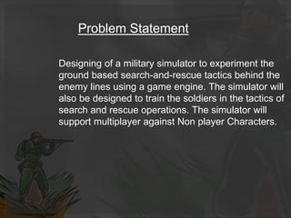 Problem Statement
Designing of a military simulator to experiment the
ground based search-and-rescue tactics behind the
enemy lines using a game engine. The simulator will
also be designed to train the soldiers in the tactics of
search and rescue operations. The simulator will
support multiplayer against Non player Characters.
 