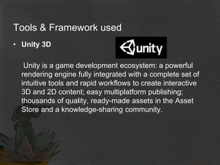Tools & Framework used
• Unity 3D
Unity is a game development ecosystem: a powerful
rendering engine fully integrated with a complete set of
intuitive tools and rapid workflows to create interactive
3D and 2D content; easy multiplatform publishing;
thousands of quality, ready-made assets in the Asset
Store and a knowledge-sharing community.
 
