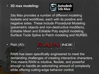 • 3D max modeling-
3ds Max provides a number of different modeling
toolsets and workflows, each with its positive and
negative sides. These include Procedural Modeling
(parametric objects and non-destructive modifiers),
Editable Mesh and Editable Poly explicit modeling,
Surface Tools Spline to Patch modeling and NURBS.
• Rain (AI)-
RAIN has been specifically engineered to meet the
demanding challenges of creating interactive characters.
This means RAIN is intuitive, flexible, and powerful
enough to handle an astonishing amount of complexity
while offering cutting-edge behavior control.
 