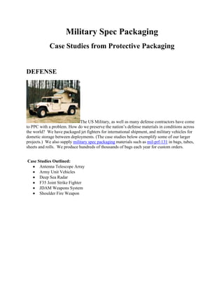 Military Spec Packaging
             Case Studies from Protective Packaging


DEFENSE




                              The US Military, as well as many defense contractors have come
to PPC with a problem. How do we preserve the nation’s defense materials in conditions across
the world? We have packaged jet fighters for international shipment, and military vehicles for
dometic storage between deployments. (The case studies below exemplify some of our larger
projects.) We also supply military spec packaging materials such as mil-prf-131 in bags, tubes,
sheets and rolls. We produce hundreds of thousands of bags each year for custom orders.


Case Studies Outlined:
      Antenna Telescope Array
      Army Unit Vehicles
      Deep Sea Radar
      F35 Joint Strike Fighter
      JDAM Weapons System
      Shoulder Fire Weapon
 