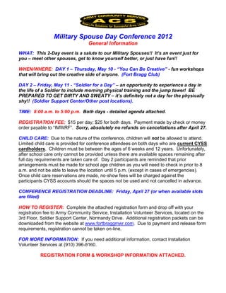 Military Spouse Day Conference 2012
                                 General Information
WHAT: This 2-Day event is a salute to our Military Spouses!! It’s an event just for
you – meet other spouses, get to know yourself better, or just have fun!!

WHEN/WHERE: DAY 1 – Thursday, May 10 - “You Can Be Creative” - fun workshops
that will bring out the creative side of anyone. (Fort Bragg Club)

DAY 2 – Friday, May 11 - “Soldier for a Day” – an opportunity to experience a day in
the life of a Soldier to include morning physical training and the jump tower! BE
PREPARED TO GET DIRTY AND SWEATY – it’s definitely not a day for the physically
shy!! (Soldier Support Center/Other post locations).

TIME: 8:00 a.m. to 5:00 p.m. Both days - detailed agenda attached.

REGISTRATION FEE: $15 per day; $25 for both days. Payment made by check or money
order payable to “IMWRF”. Sorry, absolutely no refunds on cancellations after April 27.

CHILD CARE: Due to the nature of the conference, children will not be allowed to attend.
Limited child care is provided for conference attendees on both days who are current CYSS
cardholders. Children must be between the ages of 6 weeks and 12 years. Unfortunately,
after school care only cannot be provided unless there are available spaces remaining after
full day requirements are taken care of. Day 2 participants are reminded that prior
arrangements must be made for school age children as you will need to check in prior to 8
a.m. and not be able to leave the location until 5 p.m. (except in cases of emergencies).
Once child care reservations are made, no-show fees will be charged against the
participants CYSS accounts should the spaces not be used and not cancelled in advance.

CONFERENCE REGISTRATION DEADLINE: Friday, April 27 (or when available slots
are filled)

HOW TO REGISTER: Complete the attached registration form and drop off with your
registration fee to Army Community Service, Installation Volunteer Services, located on the
3rd Floor, Soldier Support Center, Normandy Drive. Additional registration packets can be
downloaded from the website at www.fortbraggmwr.com. Due to payment and release form
requirements, registration cannot be taken on-line.

FOR MORE INFORMATION: If you need additional information, contact Installation
Volunteer Services at (910) 396-8160.

          REGISTRATION FORM & WORKSHOP INFORMATION ATTACHED.
 