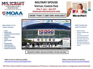 MILITARY SPOUSE
        Virtual Career Fairs
                                               VIRTUAL CAREER FAIR
                                                May 7, 1pm – 4pm EST
                                              WWW.MILITARYSPOUSECF.COM

                                         MORE THAN 17,000 JOBS AVAILABLE



SMALL SAMPLE OF THE                                                                           HOW IT WORKS AND
CAREERS AVAILABLE:                                                                            WHAT YOU CAN DO:

•   SALES                                                                                     • BUILD A PROFILE
•   MARKETING                                                                                 • UPLOAD A RESUME AND
•   ADMINISTRATIVE/CLERICAL                                                                       PICTURE
•   LOGISTICS                                                                                 •   CHAT IN REAL TIME WITH
•   MANUFACTURING                                                                                 COMPANY RECRUITERS
•   RETAIL                                                                                    • CHAT WITH PEERS IN THE
•   HEALTHCARE                                                                                    NETWORKING LOUNGE
•   IT                                                                                        •   RESOURCES AVAILABLE TO
•   ENGINEERING                                                                                   HELP YOU IN YOUR CAREER
•   CONSTRUCTION                                                                                  SEARCH
•   CUSTOMER SERVICE
•   FINANCIAL SERVICES

                                     REGISTER TODAY AND BE ENTERED TO WIN AN IPAD



    Video on how to build you profile:                                      Video on best practices for the fair:
    http://www.screencast.com/t/Cb6EHOJT5tJ                                 http://www.screencast.com/t/tCn4GgAg76
 
