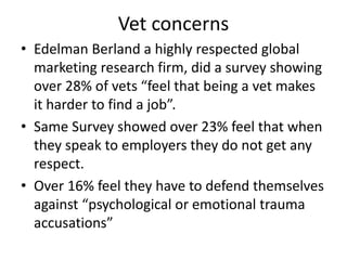 Vet concerns
• Edelman Berland a highly respected global
marketing research firm, did a survey showing
over 28% of vets “feel that being a vet makes
it harder to find a job”.
• Same Survey showed over 23% feel that when
they speak to employers they do not get any
respect.
• Over 16% feel they have to defend themselves
against “psychological or emotional trauma
accusations”
 