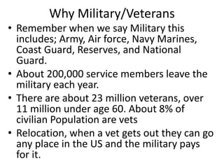 Why Military/Veterans
• Remember when we say Military this
includes; Army, Air force, Navy Marines,
Coast Guard, Reserves, and National
Guard.
• About 200,000 service members leave the
military each year.
• There are about 23 million veterans, over
11 million under age 60. About 8% of
civilian Population are vets
• Relocation, when a vet gets out they can go
any place in the US and the military pays
for it.
 