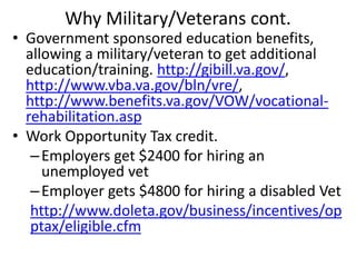 Why Military/Veterans cont.
• Government sponsored education benefits,
allowing a military/veteran to get additional
education/training. http://gibill.va.gov/,
http://www.vba.va.gov/bln/vre/,
http://www.benefits.va.gov/VOW/vocational-
rehabilitation.asp
• Work Opportunity Tax credit.
–Employers get $2400 for hiring an
unemployed vet
–Employer gets $4800 for hiring a disabled Vet
http://www.doleta.gov/business/incentives/op
ptax/eligible.cfm
 