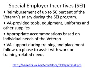 Special Employer Incentives (SEI)
• Reimbursement of up to 50 percent of the
Veteran’s salary during the SEI program.
• VA‐provided tools, equipment, uniforms and
other supplies
• Appropriate accommodations based on
individual needs of the Veteran
• VA support during training and placement
follow‐up phase to assist with work or
training‐related needs
http://benefits.va.gov/vow/docs/SEIFlyerFinal.pdf
 