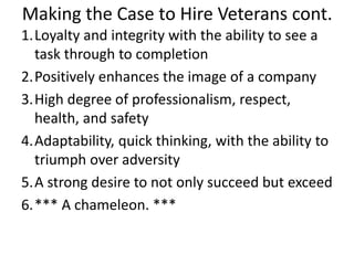 Making the Case to Hire Veterans cont.
1.Loyalty and integrity with the ability to see a
task through to completion
2.Positively enhances the image of a company
3.High degree of professionalism, respect,
health, and safety
4.Adaptability, quick thinking, with the ability to
triumph over adversity
5.A strong desire to not only succeed but exceed
6.*** A chameleon. ***
 