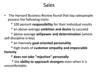 Sales
• The Harvard Business Review found that top salespeople
possess the following traits:
* 100 percent responsibility for their individual results
* an above-average ambition and desire to succeed
* above-average willpower and determination (where
self-discipline is key)
* an intensely goal-oriented personality
* high levels of customer empathy and impeccable
honesty
* does not take "rejection" personally
* the ability to approach strangers even when it is
uncomfortable.
 