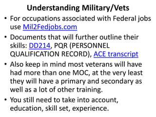 • For occupations associated with Federal jobs
use Mil2Fedjobs.com
• Documents that will further outline their
skills: DD214, PQR (PERSONNEL
QUALIFICATION RECORD), ACE transcript
• Also keep in mind most veterans will have
had more than one MOC, at the very least
they will have a primary and secondary as
well as a lot of other training.
• You still need to take into account,
education, skill set, experience.
Understanding Military/Vets
 