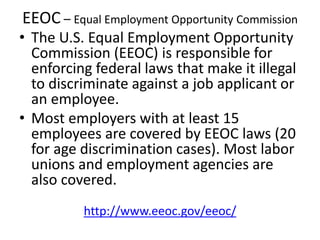 EEOC – Equal Employment Opportunity Commission
• The U.S. Equal Employment Opportunity
Commission (EEOC) is responsible for
enforcing federal laws that make it illegal
to discriminate against a job applicant or
an employee.
• Most employers with at least 15
employees are covered by EEOC laws (20
for age discrimination cases). Most labor
unions and employment agencies are
also covered.
http://www.eeoc.gov/eeoc/
 