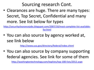 Sourcing research Cont.
• Clearances are huge. There are many types:
Secret, Top Secret, Confidential and many
more. See list below for types
http://securityclearancejobs.blogspot.com/2007/10/most-complete-list-available-
for.html
• You can also source by agency worked at,
see link below
http://www.usa.gov/directory/federal/index.shtml
• You can also source by company supporting
federal agencies. See link for some of them
http://washingtontechnology.com/toplists/top-100-lists/2012.aspx
 