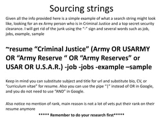 Sourcing strings
Given all the info provided here is a simple example of what a search string might look
like, looking for an ex Army person who is in Criminal Justice and a top secret security
clearance. I will get rid of the junk using the “-” sign and several words such as job,
jobs, example, sample
~resume “Criminal Justice” (Army OR USARMY
OR “Army Reserve “ OR “Army Reserves” or
USAR OR U.S.A.R.) -job -jobs -example –sample
Keep in mind you can substitute subject and title for url and substitute bio, CV, or
“curriculum vitae” for resume. Also you can use the pipe “|” instead of OR in Google,
and you do not need to use “AND” in Google.
Also notice no mention of rank, main reason is not a lot of vets put their rank on their
resume anymore
***** Remember to do your research first*****
 