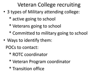 Veteran College recruiting
• 3 types of Military attending college:
* active going to school
* Veterans going to school
* Committed to military going to school
• Ways to identify them:
POCs to contact:
* ROTC coordinator
* Veteran Program coordinator
* Transition office
 