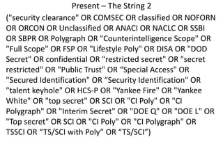 Present – The String 2
("security clearance" OR COMSEC OR classified OR NOFORN
OR ORCON OR Unclassified OR ANACI OR NACLC OR SSBI
OR SBPR OR Polygraph OR "Counterintelligence Scope" OR
"Full Scope" OR FSP OR "Lifestyle Poly" OR DISA OR "DOD
Secret" OR confidential OR "restricted secret" OR "secret
restricted" OR "Public Trust" OR “Special Access" OR
"Secured Identification" OR “Security Identification" OR
"talent keyhole" OR HCS-P OR "Yankee Fire" OR "Yankee
White" OR "top secret" OR SCI OR "CI Poly" OR "CI
Polygraph" OR "Interim Secret" OR "DOE Q" OR "DOE L" OR
"Top secret" OR SCI OR "CI Poly" OR "CI Polygraph" OR
TSSCI OR “TS/SCI with Poly” OR “TS/SCI”)
 