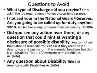 Questions to Avoid
• What type of Discharge did you receive? Only
ask if the job requirement involves a security clearance.
• I noticed your in the National Guard/Reserves.
Are you going to be called up for duty anytime
soon. No No like asking someone their nationality. USERRA
• Did you see any action over there, or any
question that could hint at wanting a
disclosure of possible disability. You cannot ask
them about a disability. You can ask if they read the job
description and can perform the essential functions but that
is all. Disability-Title 1 of Americans with Disabilities
Act(ADA)
• Any question about Disability-Title 1 of
Americans with Disabilities Act(ADA)
 