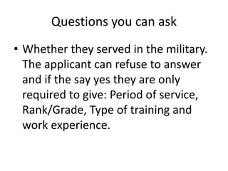 Questions you can ask
• Whether they served in the military.
The applicant can refuse to answer
and if the say yes they are only
required to give: Period of service,
Rank/Grade, Type of training and
work experience.
 