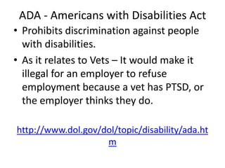 ADA - Americans with Disabilities Act
• Prohibits discrimination against people
with disabilities.
• As it relates to Vets – It would make it
illegal for an employer to refuse
employment because a vet has PTSD, or
the employer thinks they do.
http://www.dol.gov/dol/topic/disability/ada.ht
m
 