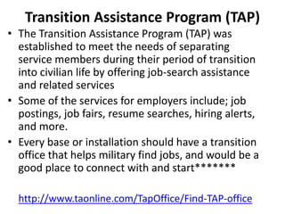 Transition Assistance Program (TAP)
• The Transition Assistance Program (TAP) was
established to meet the needs of separating
service members during their period of transition
into civilian life by offering job-search assistance
and related services
• Some of the services for employers include; job
postings, job fairs, resume searches, hiring alerts,
and more.
• Every base or installation should have a transition
office that helps military find jobs, and would be a
good place to connect with and start*******
http://www.taonline.com/TapOffice/Find-TAP-office
 