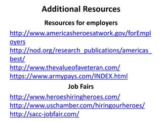 Resources for employers
http://www.americasheroesatwork.gov/forEmpl
oyers
http://nod.org/research_publications/americas_
best/
http://www.thevalueofaveteran.com/
https://www.armypays.com/INDEX.html
Job Fairs
http://www.heroeshiringheroes.com/
http://www.uschamber.com/hiringourheroes/
http://sacc-jobfair.com/
Additional Resources
 