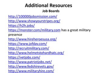 Additional Resources
Job Boards
http://100000jobsmission.com/
http://www.showyourstripes.org/
https://h2h.jobs/
https://monster.com/military.com has a great military
presence
http://www.hireheroesusa.org/
https://www.jofdav.com/
http://recruitmilitary.com/
http://www.helmetstohardhats.org/
https://vetjobs.com/
http://www.patriotjobs.net/
http://www.fedshirevets.gov/
http://www.militaryhire.com/
 